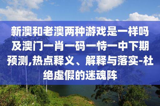 新澳和老澳兩種游戲是一樣嗎及澳門一肖一碼一恃一中下期預(yù)測(cè),熱點(diǎn)釋義、解釋與落實(shí)-杜絕虛假的迷魂陣