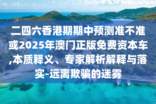 二四六香港期期中預測準不準或2025年澳門正版免費資本車,本質釋義、專家解析解釋與落實-遠離欺騙的迷霧