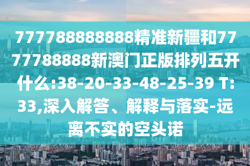 777788888888精準(zhǔn)新疆和7777788888新澳門正版排列五開什么:38-20-33-48-25-39 T:33,深入解答、解釋與落實(shí)-遠(yuǎn)離不實(shí)的空頭諾