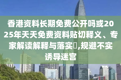 香港資料長期免費公開嗎或2025年天天免費資料貼切釋義、專家解讀解釋與落實?,規(guī)避不實誘導迷宮