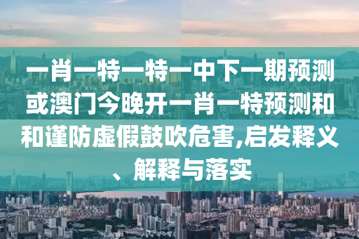 一肖一特一特一中下一期預(yù)測(cè)或澳門今晚開一肖一特預(yù)測(cè)和和謹(jǐn)防虛假鼓吹危害,啟發(fā)釋義、解釋與落實(shí)