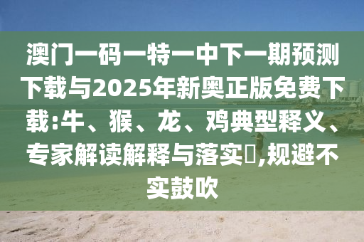 澳門一碼一特一中下一期預(yù)測(cè)下載與2025年新奧正版免費(fèi)下載:牛、猴、龍、雞典型釋義、專家解讀解釋與落實(shí)?,規(guī)避不實(shí)鼓吹