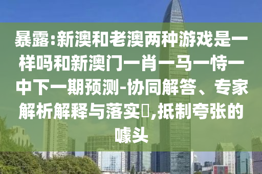暴露:新澳和老澳兩種游戲是一樣嗎和新澳門一肖一馬一恃一中下一期預(yù)測-協(xié)同解答、專家解析解釋與落實(shí)?,抵制夸張的噱頭