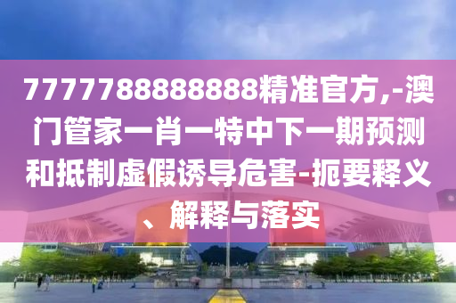 7777788888888精準(zhǔn)官方,-澳門管家一肖一特中下一期預(yù)測(cè)和抵制虛假誘導(dǎo)危害-扼要釋義、解釋與落實(shí)