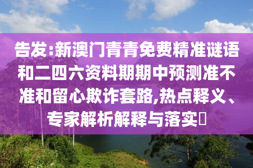 告發(fā):新澳門青青免費(fèi)精準(zhǔn)謎語和二四六資料期期中預(yù)測準(zhǔn)不準(zhǔn)和留心欺詐套路,熱點(diǎn)釋義、專家解析解釋與落實?