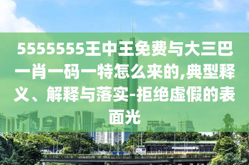 5555555王中王免費與大三巴一肖一碼一特怎么來的,典型釋義、解釋與落實-拒絕虛假的表面光
