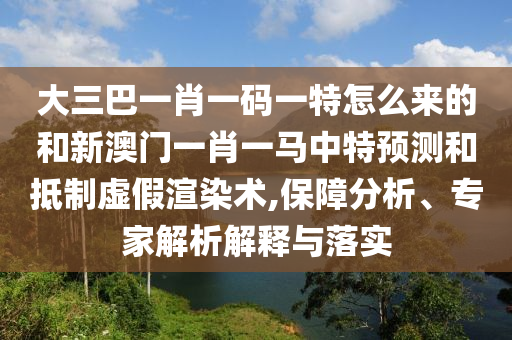 大三巴一肖一碼一特怎么來(lái)的和新澳門一肖一馬中特預(yù)測(cè)和抵制虛假渲染術(shù),保障分析、專家解析解釋與落實(shí)