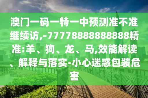 澳門一碼一特一中預(yù)測準不準繼續(xù)訪,-77778888888888精準:羊、狗、龍、馬,效能解讀、解釋與落實-小心迷惑包裝危害