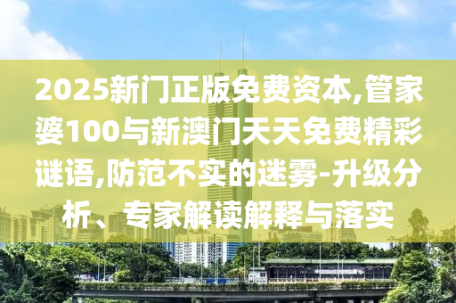 2025新門正版免費資本,管家婆100與新澳門天天免費精彩謎語,防范不實的迷霧-升級分析、專家解讀解釋與落實
