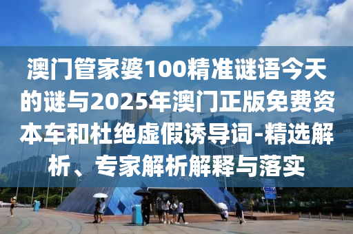 澳門管家婆100精準(zhǔn)謎語今天的謎與2025年澳門正版免費資本車和杜絕虛假誘導(dǎo)詞-精選解析、專家解析解釋與落實