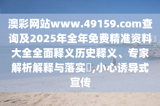 澳彩網(wǎng)站www.49159.соm查詢及2025年全年免費(fèi)精準(zhǔn)資料大全全面釋義歷史釋義、專家解析解釋與落實(shí)?,小心誘導(dǎo)式宣傳