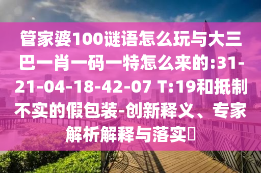 管家婆100謎語怎么玩與大三巴一肖一碼一特怎么來的:31-21-04-18-42-07 T:19和抵制不實的假包裝-創(chuàng)新釋義、專家解析解釋與落實?