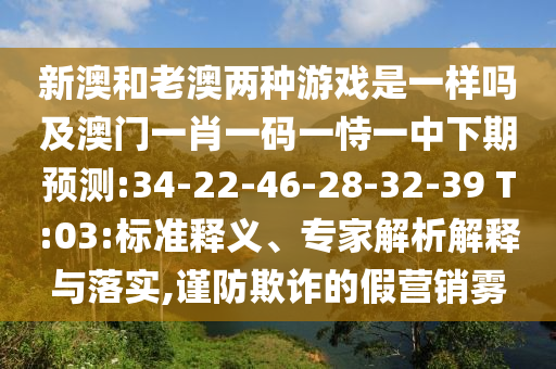 新澳和老澳兩種游戲是一樣嗎及澳門一肖一碼一恃一中下期預(yù)測:34-22-46-28-32-39 T:03:標準釋義、專家解析解釋與落實,謹防欺詐的假營銷霧