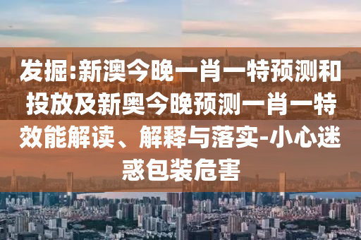 發(fā)掘:新澳今晚一肖一特預測和投放及新奧今晚預測一肖一特效能解讀、解釋與落實-小心迷惑包裝危害