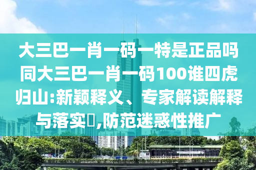 大三巴一肖一碼一特是正品嗎同大三巴一肖一碼100誰四虎歸山:新穎釋義、專家解讀解釋與落實(shí)?,防范迷惑性推廣
