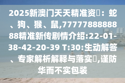 2025新澳門天天精準(zhǔn)資枓：蛇、狗、猴、鼠,7777788888888精準(zhǔn)新傳劇情介紹:22-01-38-42-20-39 T:30:生動(dòng)解答、專家解析解釋與落實(shí)?,謹(jǐn)防華而不實(shí)包裝