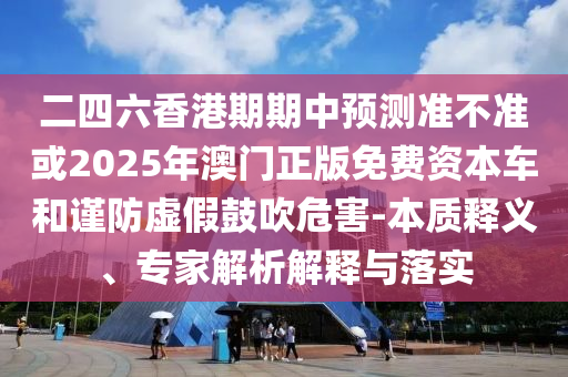 二四六香港期期中預測準不準或2025年澳門正版免費資本車和謹防虛假鼓吹危害-本質釋義、專家解析解釋與落實