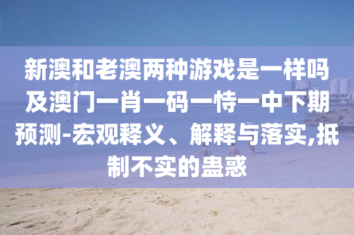 新澳和老澳兩種游戲是一樣嗎及澳門一肖一碼一恃一中下期預(yù)測(cè)-宏觀釋義、解釋與落實(shí),抵制不實(shí)的蠱惑