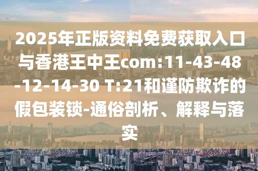 2025年正版資料免費獲取入口與香港王中王com:11-43-48-12-14-30 T:21和謹防欺詐的假包裝鎖-通俗剖析、解釋與落實