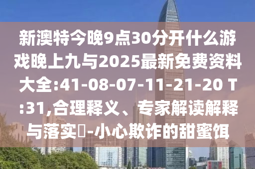 新澳特今晚9點30分開什么游戲晚上九與2025最新免費資料大全:41-08-07-11-21-20 T:31,合理釋義、專家解讀解釋與落實?-小心欺詐的甜蜜餌