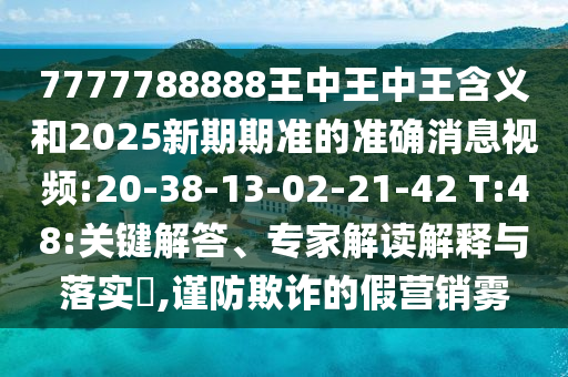7777788888王中王中王含義和2025新期期準(zhǔn)的準(zhǔn)確消息視頻:20-38-13-02-21-42 T:48:關(guān)鍵解答、專家解讀解釋與落實(shí)?,謹(jǐn)防欺詐的假營(yíng)銷霧