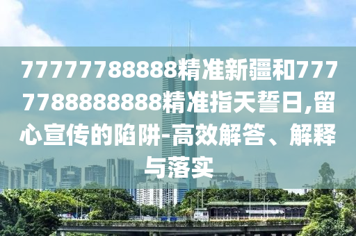 77777788888精準新疆和7777788888888精準指天誓日,留心宣傳的陷阱-高效解答、解釋與落實