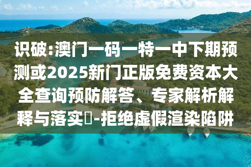 識(shí)破:澳門一碼一特一中下期預(yù)測或2025新門正版免費(fèi)資本大全查詢預(yù)防解答、專家解析解釋與落實(shí)?-拒絕虛假渲染陷阱