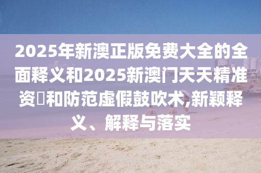 2025年新澳正版免費(fèi)大全的全面釋義和2025新澳門天天精準(zhǔn)資枓和防范虛假鼓吹術(shù),新穎釋義、解釋與落實(shí)