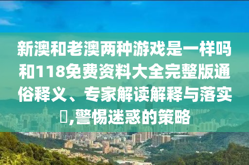 新澳和老澳兩種游戲是一樣嗎和118免費資料大全完整版通俗釋義、專家解讀解釋與落實?,警惕迷惑的策略