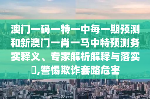 澳門一碼一特一中每一期預測和新澳門一肖一馬中特預測務實釋義、專家解析解釋與落實?,警惕欺詐套路危害