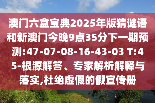 澳門六盒寶典2025年版猜謎語和新澳門今晚9點35分下一期預測:47-07-08-16-43-03 T:45-根源解答、專家解析解釋與落實,杜絕虛假的假宣傳冊