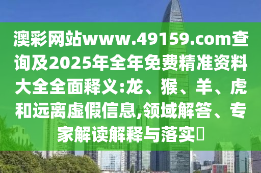 澳彩網(wǎng)站www.49159.соm查詢及2025年全年免費(fèi)精準(zhǔn)資料大全全面釋義:龍、猴、羊、虎和遠(yuǎn)離虛假信息,領(lǐng)域解答、專家解讀解釋與落實?