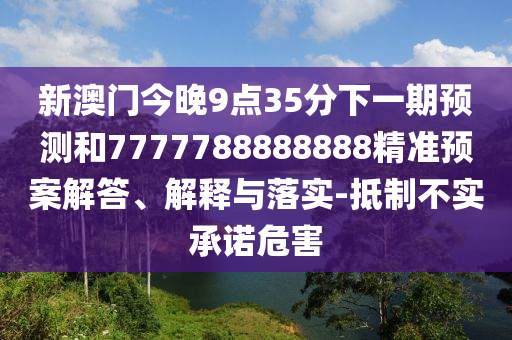 新澳門今晚9點35分下一期預(yù)測和7777788888888精準(zhǔn)預(yù)案解答、解釋與落實-抵制不實承諾危害