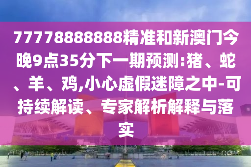 77778888888精準和新澳門今晚9點35分下一期預(yù)測:豬、蛇、羊、雞,小心虛假迷障之中-可持續(xù)解讀、專家解析解釋與落實