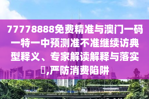 77778888免費精準(zhǔn)與澳門一碼一特一中預(yù)測準(zhǔn)不準(zhǔn)繼續(xù)訪典型釋義、專家解讀解釋與落實?,嚴防消費陷阱