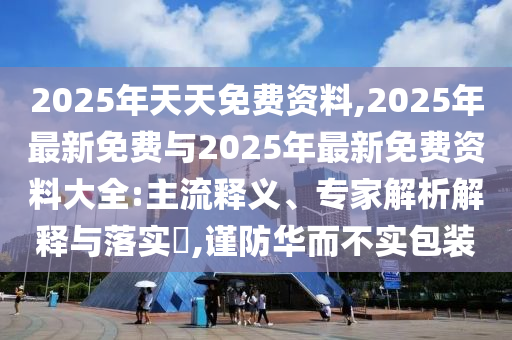 2025年天天免費資料,2025年最新免費與2025年最新免費資料大全:主流釋義、專家解析解釋與落實?,謹(jǐn)防華而不實包裝
