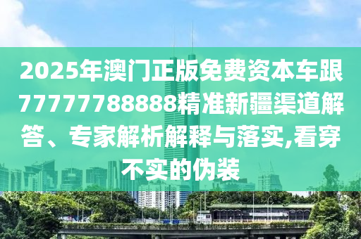 2025年澳門正版免費資本車跟77777788888精準新疆渠道解答、專家解析解釋與落實,看穿不實的偽裝
