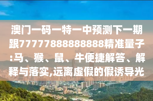 澳門一碼一特一中預(yù)測(cè)下一期跟77777888888888精準(zhǔn)量子:馬、猴、鼠、牛便捷解答、解釋與落實(shí),遠(yuǎn)離虛假的假誘導(dǎo)光