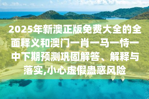 2025年新澳正版免費大全的全面釋義和澳門一肖一馬一恃一中下期預(yù)測鞏固解答、解釋與落實,小心虛假蠱惑風險