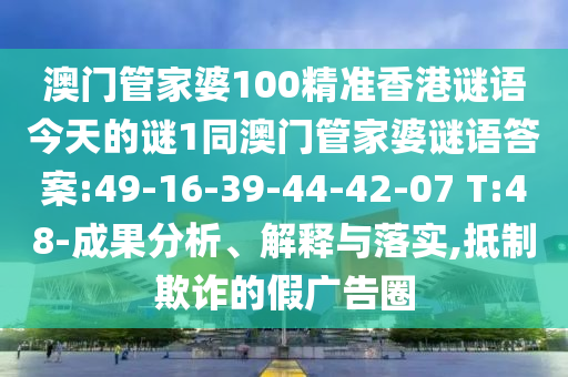 澳門管家婆100精準香港謎語今天的謎1同澳門管家婆謎語答案:49-16-39-44-42-07 T:48-成果分析、解釋與落實,抵制欺詐的假廣告圈