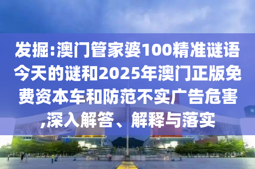 發(fā)掘:澳門管家婆100精準(zhǔn)謎語今天的謎和2025年澳門正版免費資本車和防范不實廣告危害,深入解答、解釋與落實