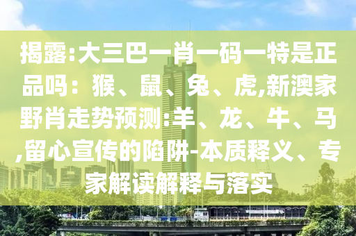揭露:大三巴一肖一碼一特是正品嗎：猴、鼠、兔、虎,新澳家野肖走勢預(yù)測:羊、龍、牛、馬,留心宣傳的陷阱-本質(zhì)釋義、專家解讀解釋與落實