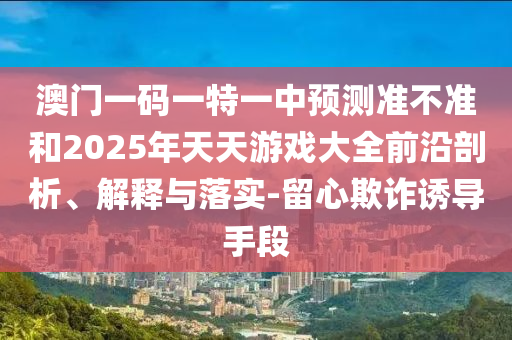 澳門一碼一特一中預(yù)測準(zhǔn)不準(zhǔn)和2025年天天游戲大全前沿剖析、解釋與落實(shí)-留心欺詐誘導(dǎo)手段