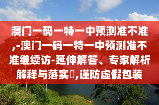 澳門(mén)一碼一特一中預(yù)測(cè)準(zhǔn)不準(zhǔn),-澳門(mén)一碼一特一中預(yù)測(cè)準(zhǔn)不準(zhǔn)繼續(xù)訪-延伸解答、專(zhuān)家解析解釋與落實(shí)?,謹(jǐn)防虛假包裝