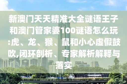 新澳門天天精準(zhǔn)大全謎語王子和澳門管家婆100謎語怎么玩:虎、龍、猴、鼠和小心虛假鼓吹,閉環(huán)剖析、專家解析解釋與落實