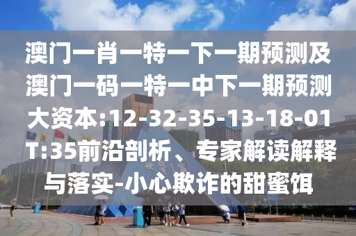 澳門一肖一特一下一期預(yù)測(cè)及澳門一碼一特一中下一期預(yù)測(cè)大資本:12-32-35-13-18-01 T:35前沿剖析、專家解讀解釋與落實(shí)-小心欺詐的甜蜜餌