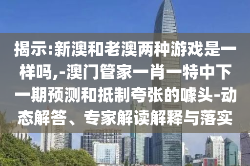 揭示:新澳和老澳兩種游戲是一樣嗎,-澳門(mén)管家一肖一特中下一期預(yù)測(cè)和抵制夸張的噱頭-動(dòng)態(tài)解答、專家解讀解釋與落實(shí)