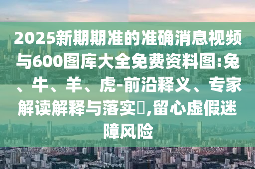 2025新期期準(zhǔn)的準(zhǔn)確消息視頻與600圖庫大全免費資料圖:兔、牛、羊、虎-前沿釋義、專家解讀解釋與落實?,留心虛假迷障風(fēng)險