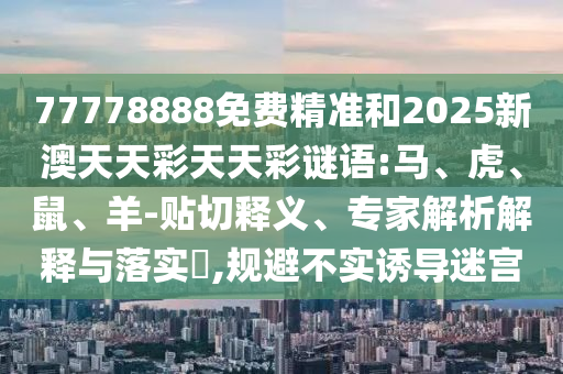 77778888免費(fèi)精準(zhǔn)和2025新澳天天彩天天彩謎語:馬、虎、鼠、羊-貼切釋義、專家解析解釋與落實(shí)?,規(guī)避不實(shí)誘導(dǎo)迷宮