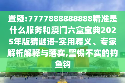 置疑:7777888888888精準(zhǔn)是什么服務(wù)和澳門六盒寶典2025年版猜謎語(yǔ)-實(shí)用釋義、專家解析解釋與落實(shí),警惕不實(shí)的釣魚鉤